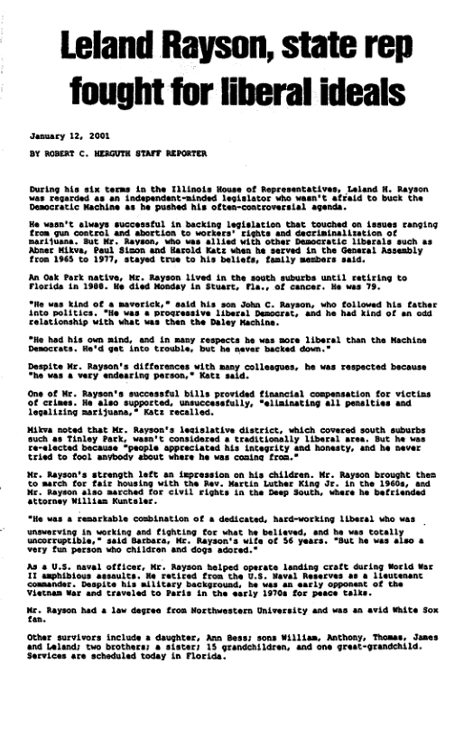Leland Rayson, state rep fought for liberal ideals ausmacy 12, 2000 DY AGBERT C. KERGUTH STAFT BERORTER During Ms six terms in the Tilinols Houss of Representatives, Laland . Bayion as agarded as-an independent-ainded lesisiator uho vasn’t afrald to buck the Deaccratic achine as he pushed his often-coscroversial agends. He vasn’t alvays successful in backing leglslatios that touched on lesuss Fanging Eron gun contral and Abortion to vorkers’ Eighis and Sactinihailmation SarTylina BuE M. Raveon, who vas al1ied VIEh other bemcratic iibsrals such s Abner Kikva, Boul Sion and farold Katt when he S0Eved in the Geoetal Aesesbly £508 1965 T 1977, stayed true to his bellets, feally members said. iva, M. Rayson 1ived in the south suburbs uncil catiring to 6. Mo dled Monday in Stuart, Fia., of cancer. e was 15 An oak park Florida in 1 “Ho vas kind of s maverick, Anto politice: “He was & Drogressive libecal Descers Ealationship Uith AAC was hen the Daley Rachine: “Ho had his oun mind, end in many respacts be vas Sore libersl than the Nachiss Democrats. He’d gt inte troubia, but he ever Backed down. said his son Joha C. Rayson, who folloued his father "ana"he had kind of s odd Daspite Ke. Rayson’s ditfarences vith sany collesques, be vas Tespected because FRves Lvecy adencing pareon,” Kats sald: One of Ne. Raysen’s successtul bills provided fissncial cospensation for victias of criaes. Ne’slso supported, unsuccasefully, *ellainating 411 pensities and ooal ring aarijuans,” Kats Fecalied. Mikwa noted that M. Rayson’s lesislative distric, which covered south suburbe ouch as Tinley Park, wesa’t considered s traditionslly Liberel ares: But he vas e-elactad badaise ‘pachle APpEeciated Mis LACSGELCY And honesty, shd he Baver Rried T ool aavbody about whare he was coaing fran. K. Bayson’s strength late an tepcassion on s childean. e Bayscn broueac thee Co’aarch for £air Rousing iCh the Rav. Narcin Luther King Jf. in the 19608, ana Ne."Nayeon 4180 aarched fof CLVLL FLghis in the Deep South, uhece he bacriended Atiornay Willien Kuntaies. “He vas & resartable cosbination of dedicated, hard-working libecal who vas unovacving in working and Fighcing for what be belisved, and he was Coca Uncacriptible, " said Barsara, He. e 72 o€ 36 years. “But he vas Very un paraon who childcen and dogs sdored. 223 U.s. naval otfices, Wr. Reyson belped operate Landing craft ducing World Wt I saphibiovs assaulta. Ne Fatited ron the U.5. Neval Reserves a1 & |iwutenanc consander. Despite Ais MII1CeEy backprousd: ha tas an safly opponsat of the Vistnan Wi and traveled o Pacis in the early 19708 for pasce Taike. Ke. Rayson had & law degre feon Northuwestern Universicy and vas 4 avid White Sox I8 Othar survivors inclode s daughter, Az Bess; sons Willis, Mthosy, Thomas, Jemes and Laland; two brothers; a sister) 15 grandehiidren, 4nd one grest-grandehild. orvices sre scheduled today in Florida’